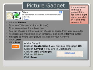 Click on  Picture Type in a Title (name of your Picture) Type in a caption if you have one You can choose a link or you can choose an image from your computer To choose an image from your computer, click on the  Browse  button Navigate to where your picture is saved on your Hardrive Click  Open Click  Save Add a Gadget Click on  Customise  if you are in a blog page  OR Click on  Layout  if you are in Dashboard Click on  Add a Gadget Click on  Picture Click  Save You may need to move a gadget if it is not in the  right place, just click on it and drag to place it. 