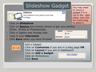 Click on  Slideshow Click on  Source  and choose where to get your photos  (Flickr, Picasa or Photobucket) Click in Option and choose User Type in your  Username Click  Save  when you have finished Add a Gadget Click on  Customise  if you are in a blog page  OR Click on  Layout  if you are in Dashboard Click on  Add a Gadget Click on  Slideshow Click  Save You may need to move a gadget if it is not in the  right place, just click on it and drag to place it. 