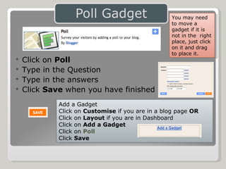 Click on  Poll Type in the Question Type in the answers Click  Save  when you have finished Add a Gadget Click on  Customise  if you are in a blog page  OR Click on  Layout  if you are in Dashboard Click on  Add a Gadget Click on  Poll Click  Save You may need to move a gadget if it is not in the  right place, just click on it and drag to place it. 