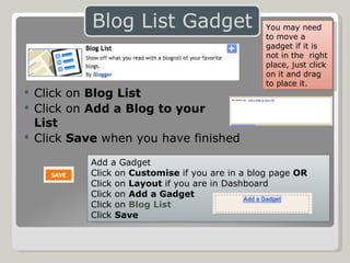 Click on  Blog List Click on  Add a Blog to your  List Click  Save  when you have finished Add a Gadget Click on  Customise  if you are in a blog page  OR Click on  Layout  if you are in Dashboard Click on  Add a Gadget Click on  Blog List Click  Save You may need to move a gadget if it is not in the  right place, just click on it and drag to place it. 