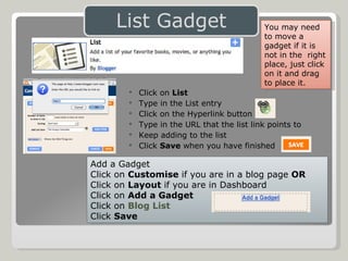Click on  List Type in the List entry Click on the Hyperlink button Type in the URL that the list link points to Keep adding to the list  Click  Save  when you have finished Add a Gadget Click on  Customise  if you are in a blog page  OR Click on  Layout  if you are in Dashboard Click on  Add a Gadget Click on  Blog List Click  Save You may need to move a gadget if it is not in the  right place, just click on it and drag to place it. 
