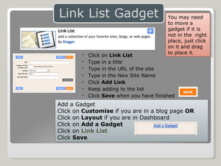 Click on  Link List Type in a title Type in the URL of the site Type in the New Site Name Click  Add Link Keep adding to the list  Click  Save  when you have finished Add a Gadget Click on  Customise  if you are in a blog page  OR Click on  Layout  if you are in Dashboard Click on  Add a Gadget Click on  Link List Click  Save You may need to move a gadget if it is not in the  right place, just click on it and drag to place it. 