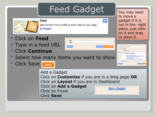 Click on  Feed Type in a feed URL Click  Continue  Select how many items you want to show Click Save Add a Gadget Click on  Customise  if you are in a blog page  OR Click on  Layout  if you are in Dashboard Click on  Add a Gadget Click on  Feed Click  Save You may need to move a gadget if it is not in the  right place, just click on it and drag to place it. 