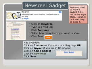 Click on  Newsreel Type in a feed URL Click  Continue  Select how many items you want to show Click Save Add a Gadget Click on  Customise  if you are in a blog page  OR Click on  Layout  if you are in Dashboard Click on  Add a Gadget Click on  Newsreel Click  Save You may need to move a gadget if it is not in the  right place, just click on it and drag to place it. 