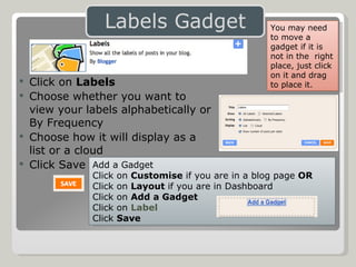 Click on  Labels Choose whether you want to  view your labels alphabetically or  By Frequency Choose how it will display as a  list or a cloud Click Save Add a Gadget Click on  Customise  if you are in a blog page  OR Click on  Layout  if you are in Dashboard Click on  Add a Gadget Click on  Label Click  Save You may need to move a gadget if it is not in the  right place, just click on it and drag to place it. 