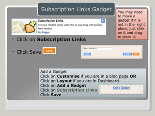 Click on  Subscription Links Click Save Add a Gadget Click on  Customise  if you are in a blog page  OR Click on  Layout  if you are in Dashboard Click on  Add a Gadget Click on  Subscription Links Click  Save You may need to move a gadget if it is not in the  right place, just click on it and drag to place it. 