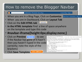When you are in a Blog Page, Click on  Customize When  you are in Dashboard, Click on  Layout Tab Click on the  Edit HTML tab In the HTML template  Find  a line of space anywhere on the template and type this code #navbar-iframe{height:0px;display:none;} Click on  Preview   to see  if the Navbar has gone (if it hasn’t  then you haven’t typed in the code  correctly; note the style of the  brackets) Click  Save Template 