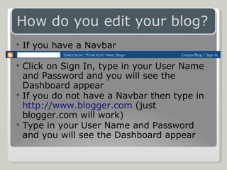 If you have a Navbar Click on Sign In, type in your User Name and Password and you will see the Dashboard appear If you do not have a Navbar then type in  http://www.blogger.com  (just blogger.com will work) Type in your User Name and Password and you will see the Dashboard appear 
