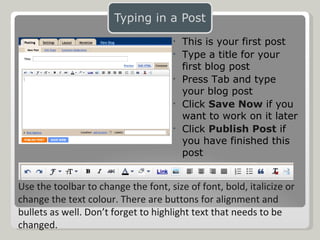 This is your first post Type a title for your first blog post Press Tab and type your blog post Click  Save Now  if you want to work on it later Click  Publish Post  if you have finished this post Use the toolbar to change the font, size of font, bold, italicize or change the text colour. There are buttons for alignment and bullets as well. Don’t forget to highlight text that needs to be changed. 