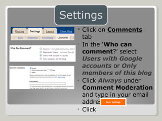 Click on  Comments  tab In the ‘ Who can comment ?’ select  Users with Google accounts  or  Only members of this blog Click  Always  under  Comment Moderation  and type in your email address Click  