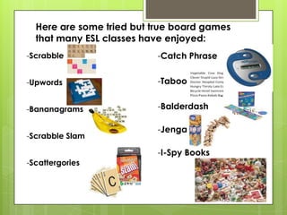 Here are some tried but true board games
that many ESL classes have enjoyed:
-Scrabble
-Upwords
-Bananagrams
-Scrabble Slam
-Scattergories
-Catch Phrase
-Taboo
-Balderdash
-Jenga
-I-Spy Books
 