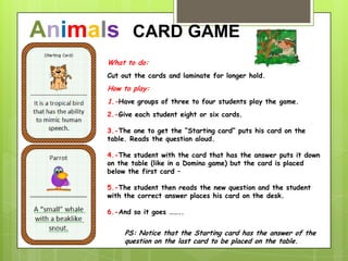 What to do:
Cut out the cards and laminate for longer hold.
How to play:
1.-Have groups of three to four students play the game.
2.-Give each student eight or six cards.
3.-The one to get the “Starting card” puts his card on the
table. Reads the question aloud.
4.-The student with the card that has the answer puts it down
on the table (like in a Domino game) but the card is placed
below the first card –
5.-The student then reads the new question and the student
with the correct answer places his card on the desk.
6.-And so it goes ……..
PS: Notice that the Starting card has the answer of the
question on the last card to be placed on the table.
Animals CARD GAME
 
