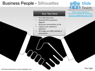 Business People - Silhouettes

                                                  Your Text Here
                                           •   Your Text Goes here
                                           •   Download this awesome
                                               diagram
                                           •   Bring your presentation to life
                                           •   Capture your audience’s
                                               attention
                                           •   All images are 100% editable in
                                               powerpoint




Unlimited downloads at www.slideteam.net
                                                                                 Your logo
 