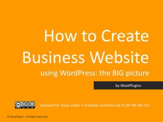 How to Create
            Business Website
                             using WordPress: the BIG picture


                            licensed for reuse under a Creative Commons by CC BY-NC-ND 3.0

© WootPlugins | All Rights Reserved
 