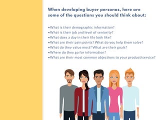 •What is their demographic information?
•What is their job and level of seniority?
•What does a day in their life look like?
•What are their pain points? What do you help them solve?
•What do they value most? What are their goals?
•Where do they go for information?
•What are their most common objections to your product/service?
When developing buyer personas, here are
some of the questions you should think about:
 