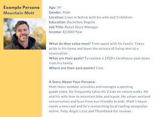 Age: 39
Gender: Male
Location: Lives in Natick with his wife and 2 children
Education: Bachelors Degree
Job Title: Retail Store Manager
Income: 82,000/Year
Example Persona
Mountain Matt
What do they value most? Time spent with his family. Takes
pride in his home and loves the privacy of living next to a
reservation.
What are their goals? To restore a 1920's farmhouse past down
from his family.
Where are their pain points? Cost
A Story About Your Persona:
Matt loves outdoor activities and manages a sporting
goods store. He frequently takes his 2 kids on nature walks. He
and his wife love to mountain bike and kayak. He values wetland
conservation and buys from eco-friendly brands. Matt's house
needs a new roof and he's researching local roofing companies
online. Yelp, Angie's List and Thumbtack for reviews. 
 