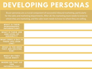 WHAT DOES A DAY IN
THEIR LIFE LOOK
LIKE?
DEVELOPING PERSONAS
Buyer personas are a crucial component of successful inbound marketing, particularly
for the sales and marketing departments. After all, the marketing team needs to know to
whom they are marketing, and the sales team needs to know to whom they are selling.
WHAT IS THE NEED
THEY ARE SOLVING
FOR?
WHAT DO THEY
VALUE MOST?
WHERE DO THEY GO
FOR
INFORMATION?
WHAT IS THEIR
DEMOGRAPHIC
INFORMATION?
WHAT IS THEIR JOB
AND LEVEL OF
SENIORITY?
 