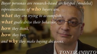 Buyer personas are research-based archetypal (modeled)
representations of who buyers are,
what they are trying to accomplish,
what goals drive their behavior,
how they think,
how they buy,
and why they make buying decisions.
TONY ZAMBITO
 