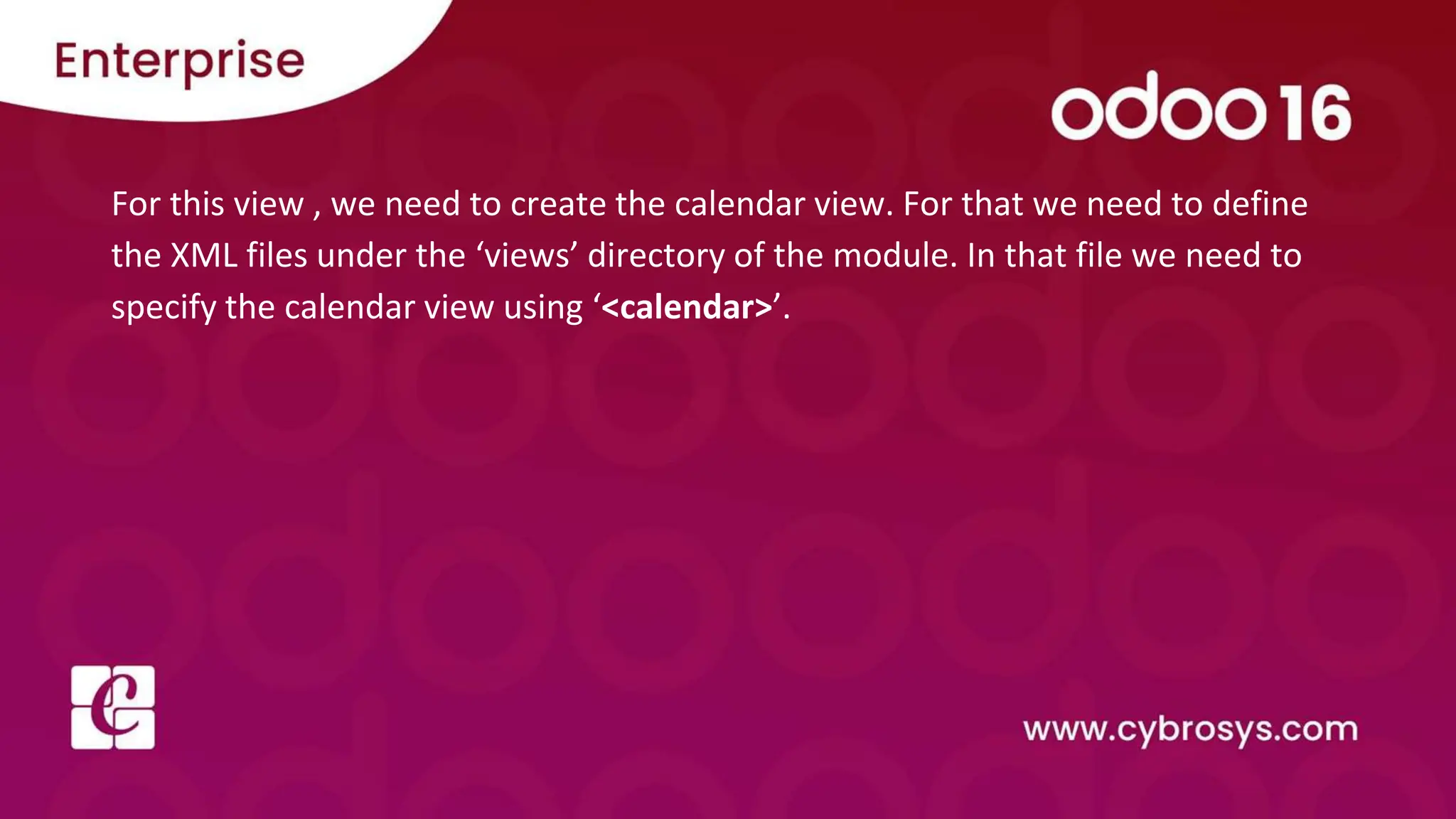For this view , we need to create the calendar view. For that we need to define
the XML files under the ‘views’ directory of the module. In that file we need to
specify the calendar view using ‘<calendar>’.
 