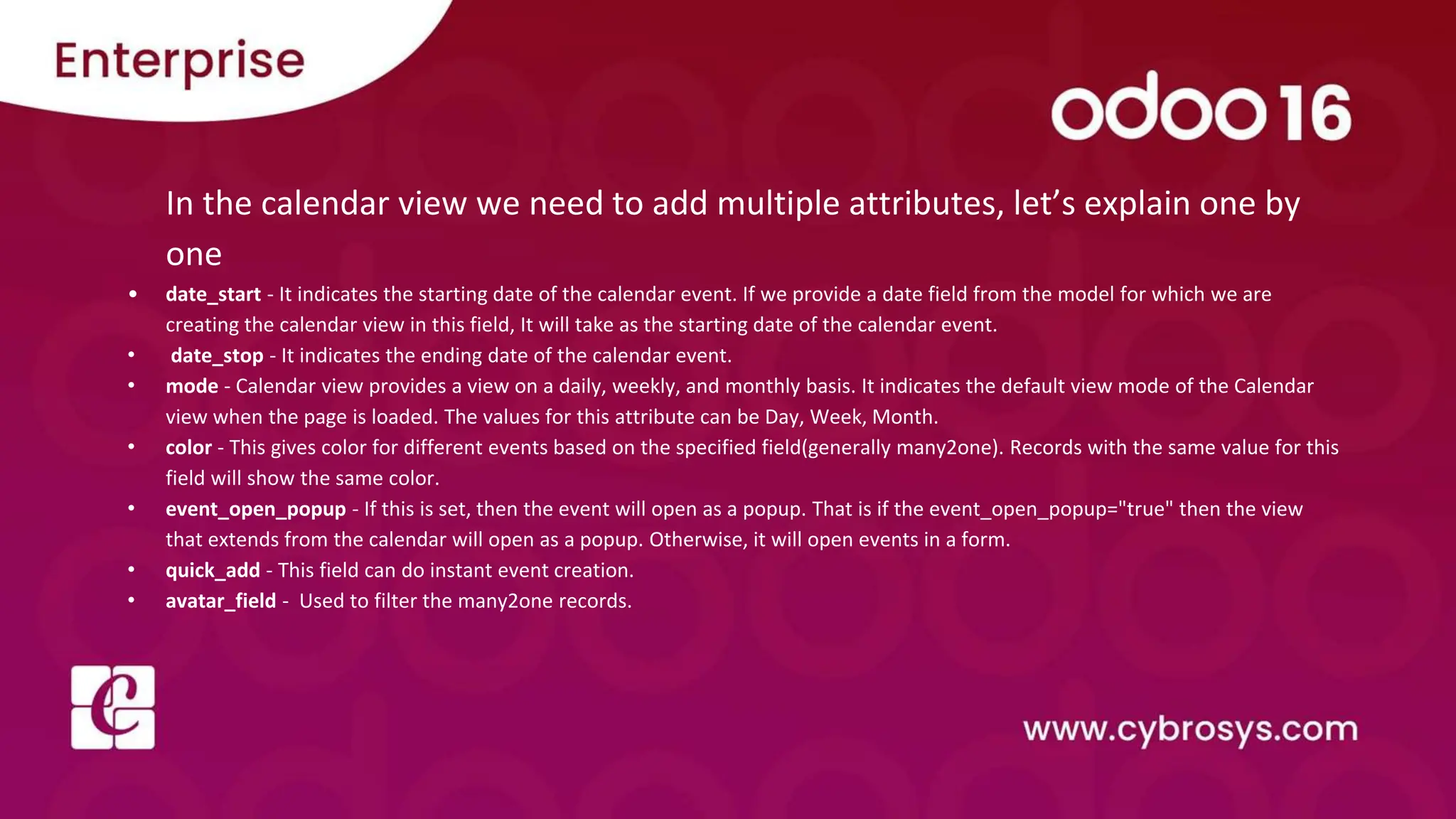 In the calendar view we need to add multiple attributes, let’s explain one by
one
• date_start - It indicates the starting date of the calendar event. If we provide a date field from the model for which we are
creating the calendar view in this field, It will take as the starting date of the calendar event.
• date_stop - It indicates the ending date of the calendar event.
• mode - Calendar view provides a view on a daily, weekly, and monthly basis. It indicates the default view mode of the Calendar
view when the page is loaded. The values for this attribute can be Day, Week, Month.
• color - This gives color for different events based on the specified field(generally many2one). Records with the same value for this
field will show the same color.
• event_open_popup - If this is set, then the event will open as a popup. That is if the event_open_popup="true" then the view
that extends from the calendar will open as a popup. Otherwise, it will open events in a form.
• quick_add - This field can do instant event creation.
• avatar_field - Used to filter the many2one records.
 