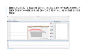 BEFORE STARTING TO RECORD& COLLECT THE DATA, GO TO VOLUME CHANNEL>
CLICK ON UNIT CONVERSION AND CHECK IN 2 POINT CAL, AND POINT 2 BEING
300ML
 