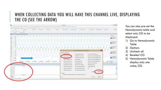 WHEN COLLECTING DATA YOU WILL HAVE THIS CHANNEL LIVE, DISPLAYING
THE CO (SEE THE ARROW)
You can also pre-set the
Hemodynamic table and
select only CO to be
displayed.
1) Go to Hemodynamic
Table
2) Options
3) Uncheck all
4) Reselect CO
5) Hemodynamic Table
display only one
value, CO.
 