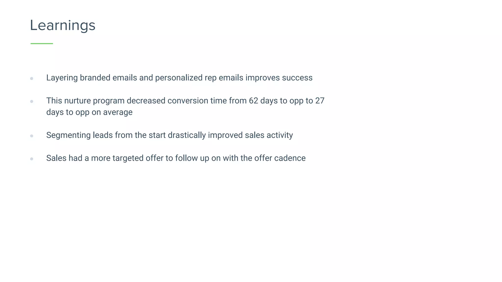 Learnings
● Layering branded emails and personalized rep emails improves success
● This nurture program decreased conversion time from 62 days to opp to 27
days to opp on average
● Segmenting leads from the start drastically improved sales activity
● Sales had a more targeted offer to follow up on with the offer cadence
 