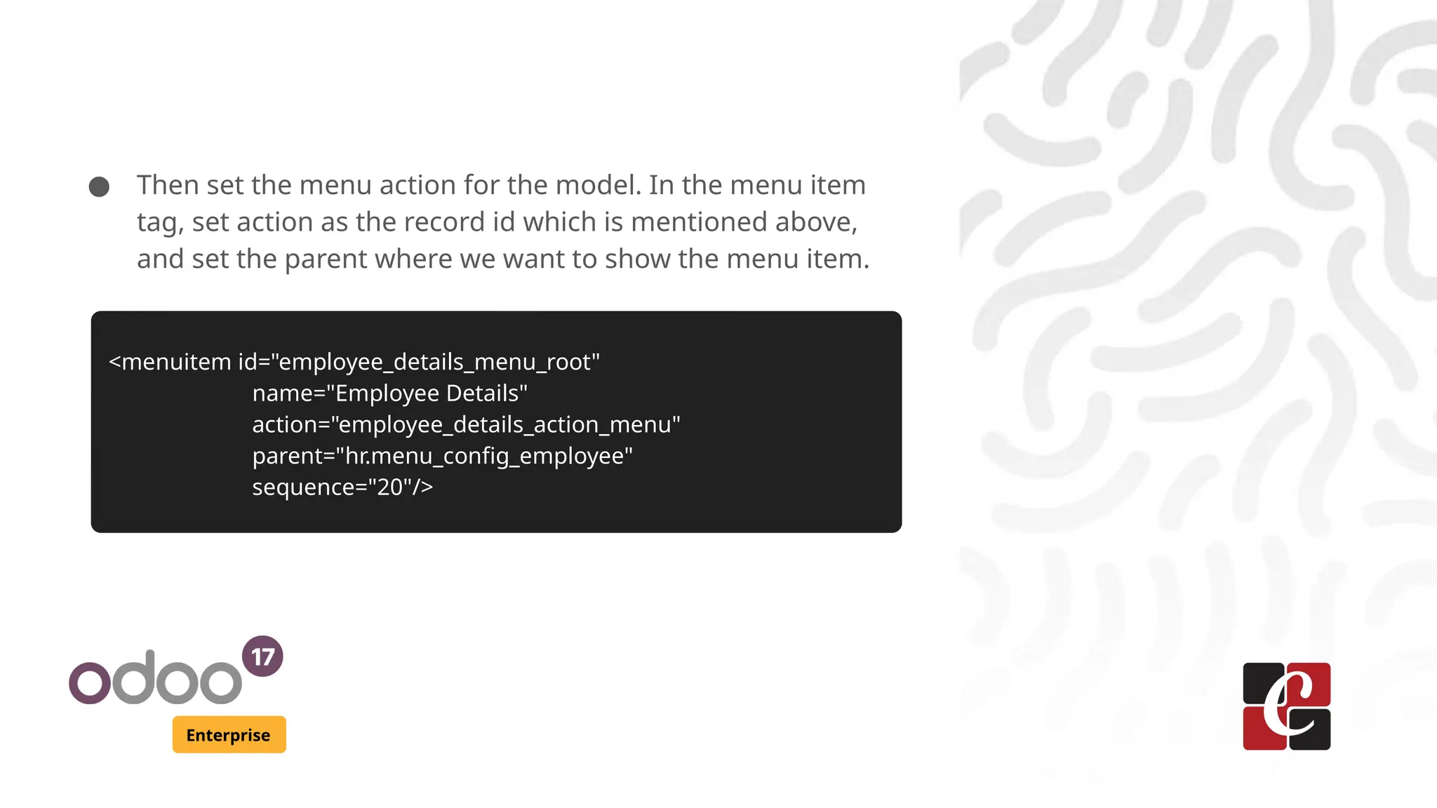 Enterprise ● Then set the menu action for the model. In the menu item tag, set action as the record id which is mentioned above, and set the parent where we want to show the menu item. <menuitem id="employee_details_menu_root" name="Employee Details" action="employee_details_action_menu" parent="hr.menu_config_employee" sequence="20"/> 