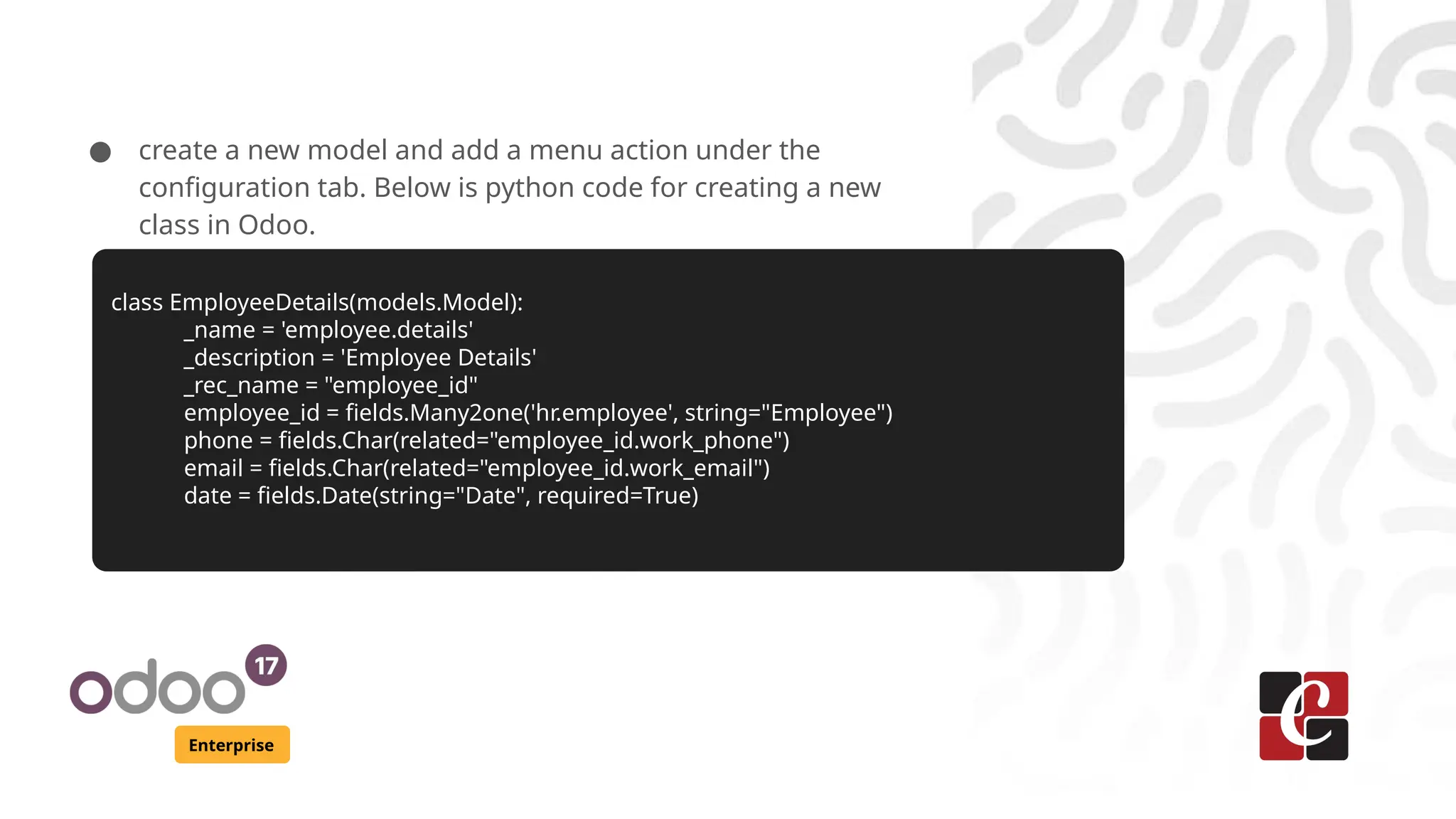 Enterprise ● create a new model and add a menu action under the configuration tab. Below is python code for creating a new class in Odoo. class EmployeeDetails(models.Model): _name = 'employee.details' _description = 'Employee Details' _rec_name = "employee_id" employee_id = fields.Many2one('hr.employee', string="Employee") phone = fields.Char(related="employee_id.work_phone") email = fields.Char(related="employee_id.work_email") date = fields.Date(string="Date", required=True) 