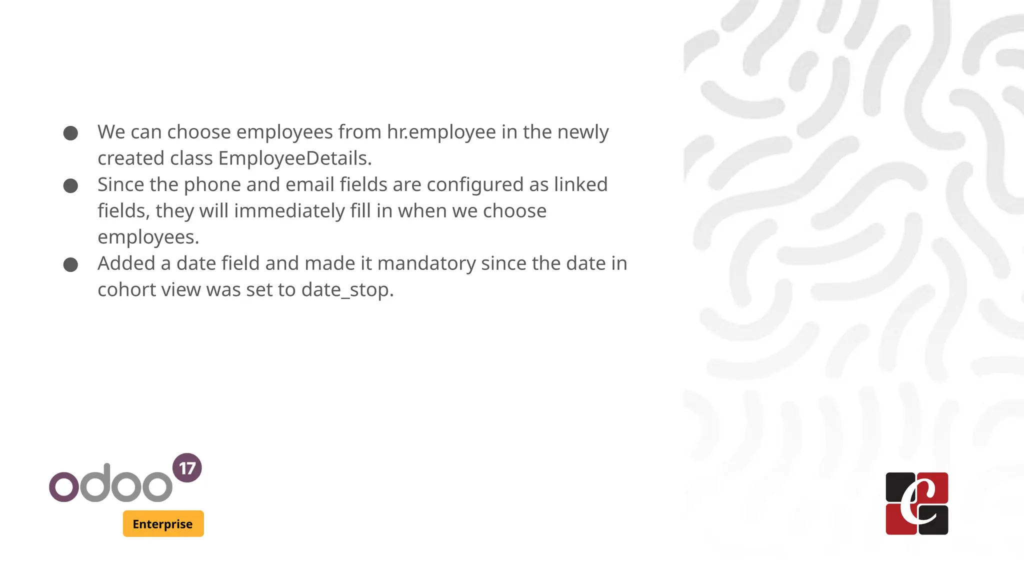Enterprise ● We can choose employees from hr.employee in the newly created class EmployeeDetails. ● Since the phone and email fields are configured as linked fields, they will immediately fill in when we choose employees. ● Added a date field and made it mandatory since the date in cohort view was set to date_stop. 
