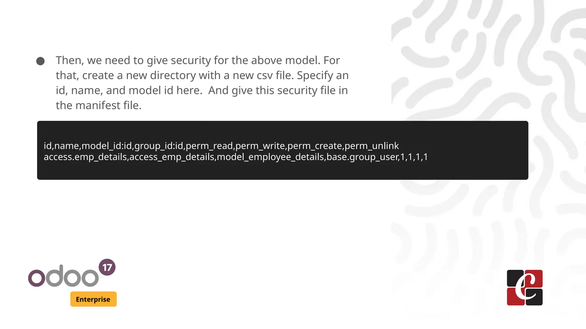 Enterprise ● Then, we need to give security for the above model. For that, create a new directory with a new csv file. Specify an id, name, and model id here. And give this security file in the manifest file. id,name,model_id:id,group_id:id,perm_read,perm_write,perm_create,perm_unlink access.emp_details,access_emp_details,model_employee_details,base.group_user,1,1,1,1 