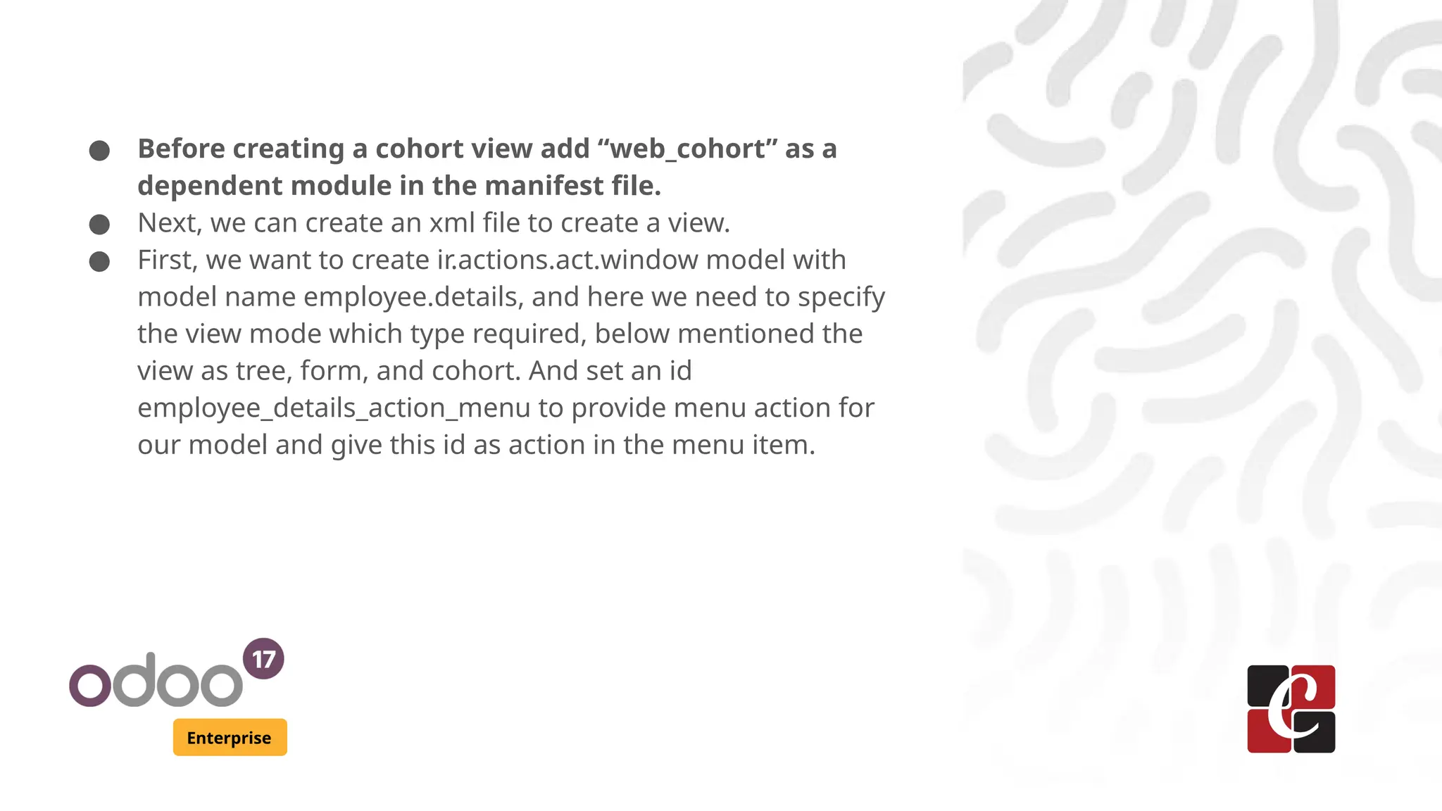 Enterprise ● Before creating a cohort view add “web_cohort” as a dependent module in the manifest file. ● Next, we can create an xml file to create a view. ● First, we want to create ir.actions.act.window model with model name employee.details, and here we need to specify the view mode which type required, below mentioned the view as tree, form, and cohort. And set an id employee_details_action_menu to provide menu action for our model and give this id as action in the menu item. 