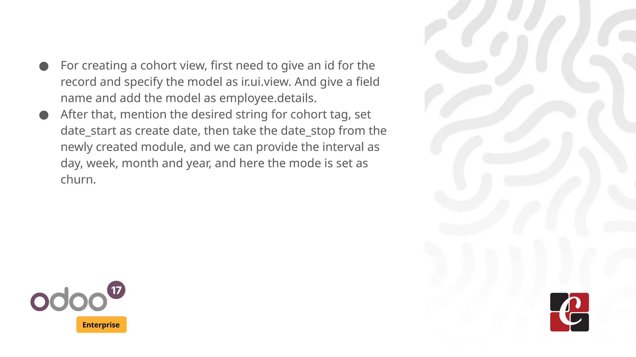 Enterprise ● For creating a cohort view, first need to give an id for the record and specify the model as ir.ui.view. And give a field name and add the model as employee.details. ● After that, mention the desired string for cohort tag, set date_start as create date, then take the date_stop from the newly created module, and we can provide the interval as day, week, month and year, and here the mode is set as churn. 
