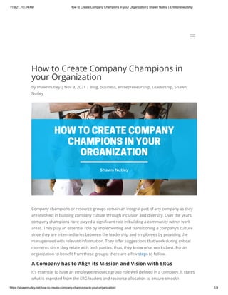 11/9/21, 10:24 AM How to Create Company Champions in your Organization | Shawn Nutley | Entrepreneurship
https://shawnnutley.net/how-to-create-company-champions-in-your-organization/ 1/4
How to Create Company Champions in
your Organization
by shawnnutley | Nov 9, 2021 | Blog, business, entrepreneurship, Leadership, Shawn
Nutley
Company champions or resource groups remain an integral part of any company as they
are involved in building company culture through inclusion and diversity. Over the years,
company champions have played a significant role in building a community within work
areas. They play an essential role by implementing and transitioning a company’s culture
since they are intermediaries between the leadership and employees by providing the
management with relevant information. They offer suggestions that work during critical
moments since they relate with both parties; thus, they know what works best. For an
organization to benefit from these groups, there are a few steps to follow.
A Company has to Align its Mission and Vision with ERGs
It’s essential to have an employee resource group role well defined in a company. It states
what is expected from the ERG leaders and resource allocation to ensure smooth
a
a
 
