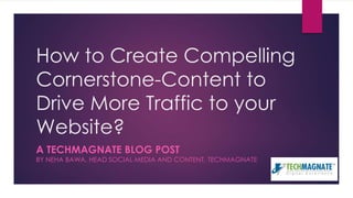 How to Create Compelling
Cornerstone-Content to
Drive More Traffic to your
Website?
A TECHMAGNATE BLOG POST
BY NEHA BAWA, HEAD SOCIAL MEDIA AND CONTENT, TECHMAGNATE
 