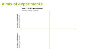 A mix of experiments 
Scientist 
DIRECT CONTACT with customers 
Learn why and how to improve 
INDIRECT OBSERVATION of cust...