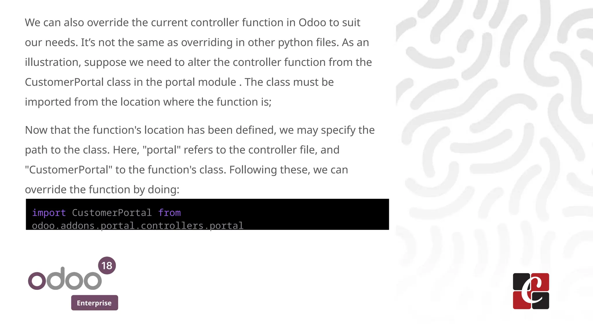 Enterprise
We can also override the current controller function in Odoo to suit
our needs. It’s not the same as overriding in other python files. As an
illustration, suppose we need to alter the controller function from the
CustomerPortal class in the portal module . The class must be
imported from the location where the function is;
Now that the function's location has been defined, we may specify the
path to the class. Here, "portal" refers to the controller file, and
"CustomerPortal" to the function's class. Following these, we can
override the function by doing:
import CustomerPortal from
odoo.addons.portal.controllers.portal
 