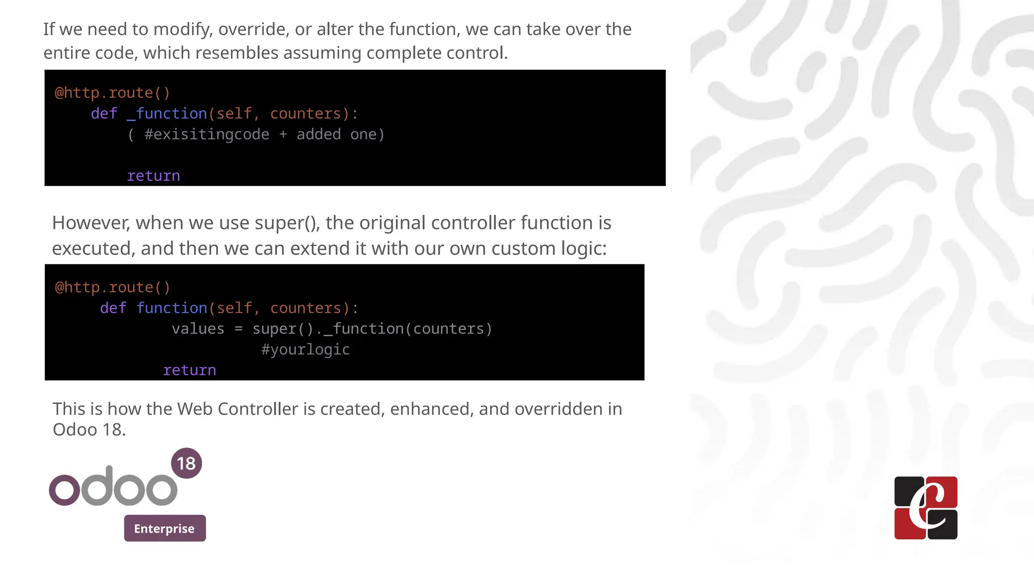 Enterprise
If we need to modify, override, or alter the function, we can take over the
entire code, which resembles assuming complete control.
@http.route()
def _function(self, counters):
( #exisitingcode + added one)
return
However, when we use super(), the original controller function is
executed, and then we can extend it with our own custom logic:
@http.route()
def function(self, counters):
values = super()._function(counters)
#yourlogic
return
This is how the Web Controller is created, enhanced, and overridden in
Odoo 18.
 