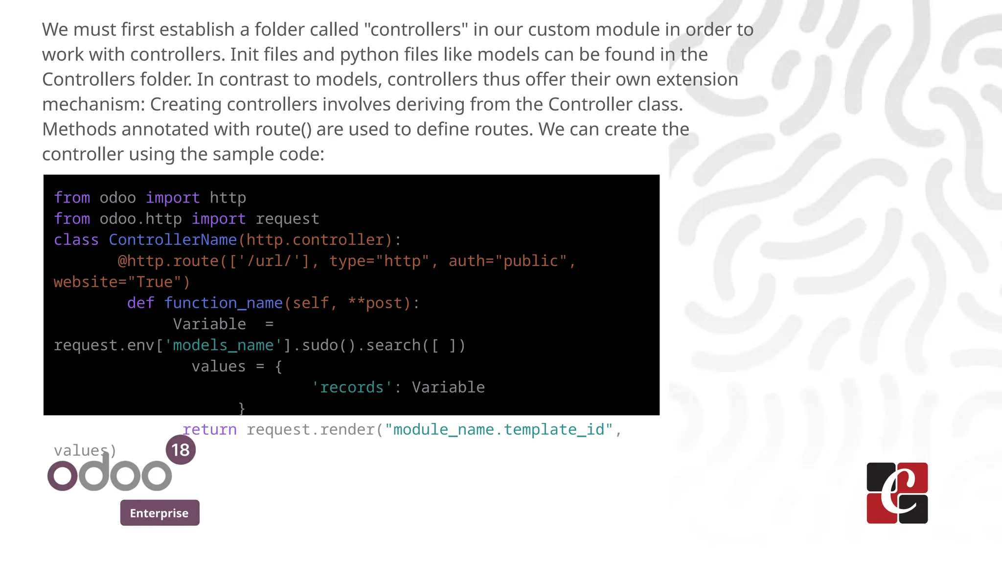 Enterprise
We must first establish a folder called "controllers" in our custom module in order to
work with controllers. Init files and python files like models can be found in the
Controllers folder. In contrast to models, controllers thus offer their own extension
mechanism: Creating controllers involves deriving from the Controller class.
Methods annotated with route() are used to define routes. We can create the
controller using the sample code:
from odoo import http
from odoo.http import request
class ControllerName(http.controller):
@http.route(['/url/'], type="http", auth="public",
website="True")
def function_name(self, **post):
Variable =
request.env['models_name'].sudo().search([ ])
values = {
'records': Variable
}
return request.render("module_name.template_id",
values)
 