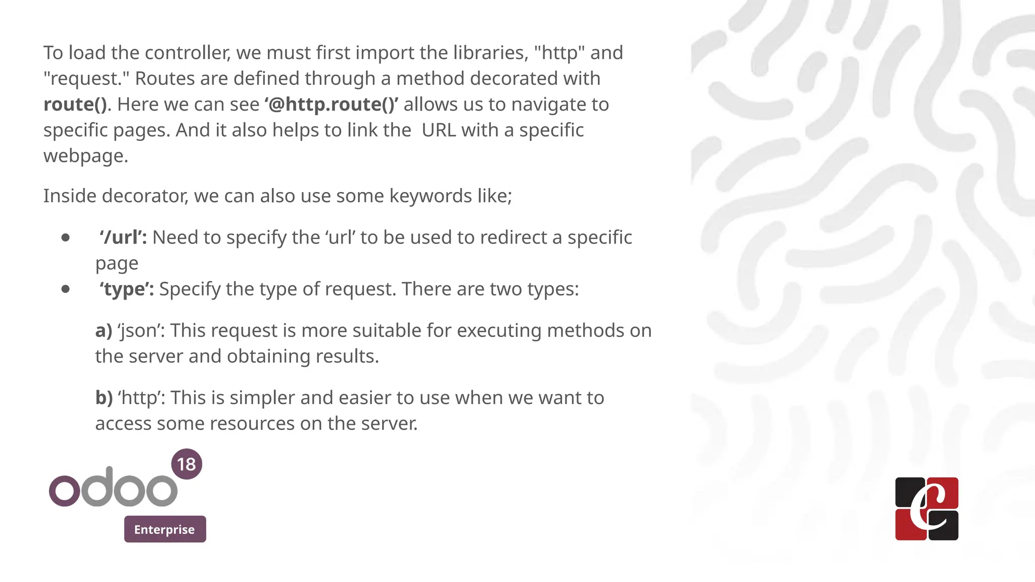 Enterprise
To load the controller, we must first import the libraries, "http" and
"request." Routes are defined through a method decorated with
route(). Here we can see ‘@http.route()’ allows us to navigate to
specific pages. And it also helps to link the URL with a specific
webpage.
Inside decorator, we can also use some keywords like;
● ‘/url’: Need to specify the ‘url’ to be used to redirect a specific
page
● ‘type’: Specify the type of request. There are two types:
a) ‘json’: This request is more suitable for executing methods on
the server and obtaining results.
b) ‘http’: This is simpler and easier to use when we want to
access some resources on the server.
 