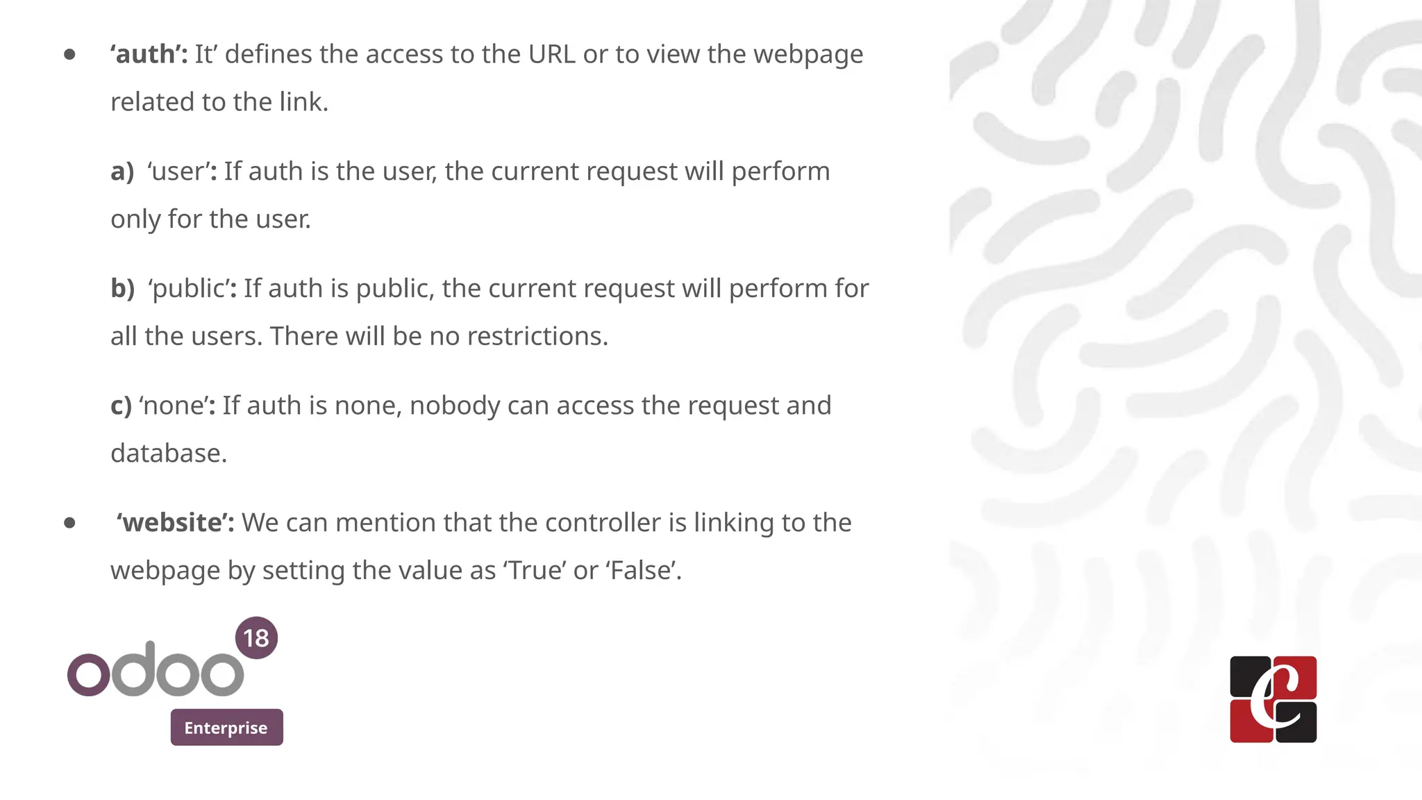 Enterprise
● ‘auth’: It’ defines the access to the URL or to view the webpage
related to the link.
a) ‘user’: If auth is the user, the current request will perform
only for the user.
b) ‘public’: If auth is public, the current request will perform for
all the users. There will be no restrictions.
c) ‘none’: If auth is none, nobody can access the request and
database.
● ‘website’: We can mention that the controller is linking to the
webpage by setting the value as ‘True’ or ‘False’.
 