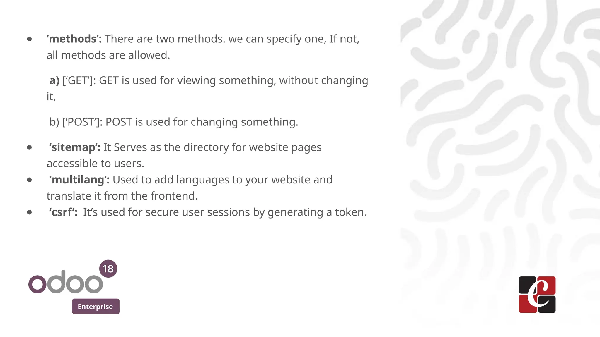 Enterprise
● ‘methods’: There are two methods. we can specify one, If not,
all methods are allowed.
a) [‘GET’]: GET is used for viewing something, without changing
it,
b) [‘POST’]: POST is used for changing something.
● ‘sitemap’: It Serves as the directory for website pages
accessible to users.
● ‘multilang’: Used to add languages to your website and
translate it from the frontend.
● ‘csrf’: It’s used for secure user sessions by generating a token.
 