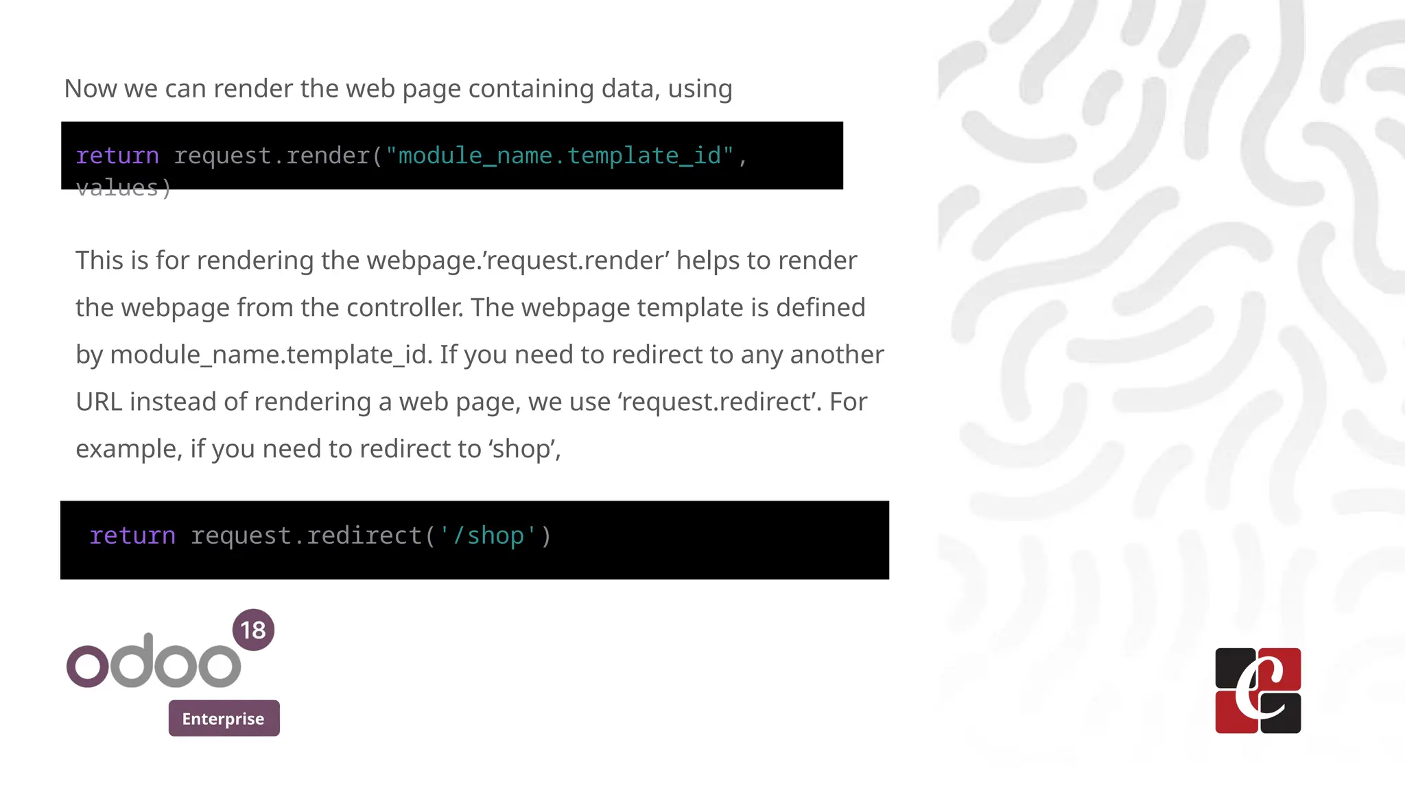 Enterprise
Now we can render the web page containing data, using
This is for rendering the webpage.’request.render’ helps to render
the webpage from the controller. The webpage template is defined
by module_name.template_id. If you need to redirect to any another
URL instead of rendering a web page, we use ‘request.redirect’. For
example, if you need to redirect to ‘shop’,
return request.render("module_name.template_id",
values)
return request.redirect('/shop')
 