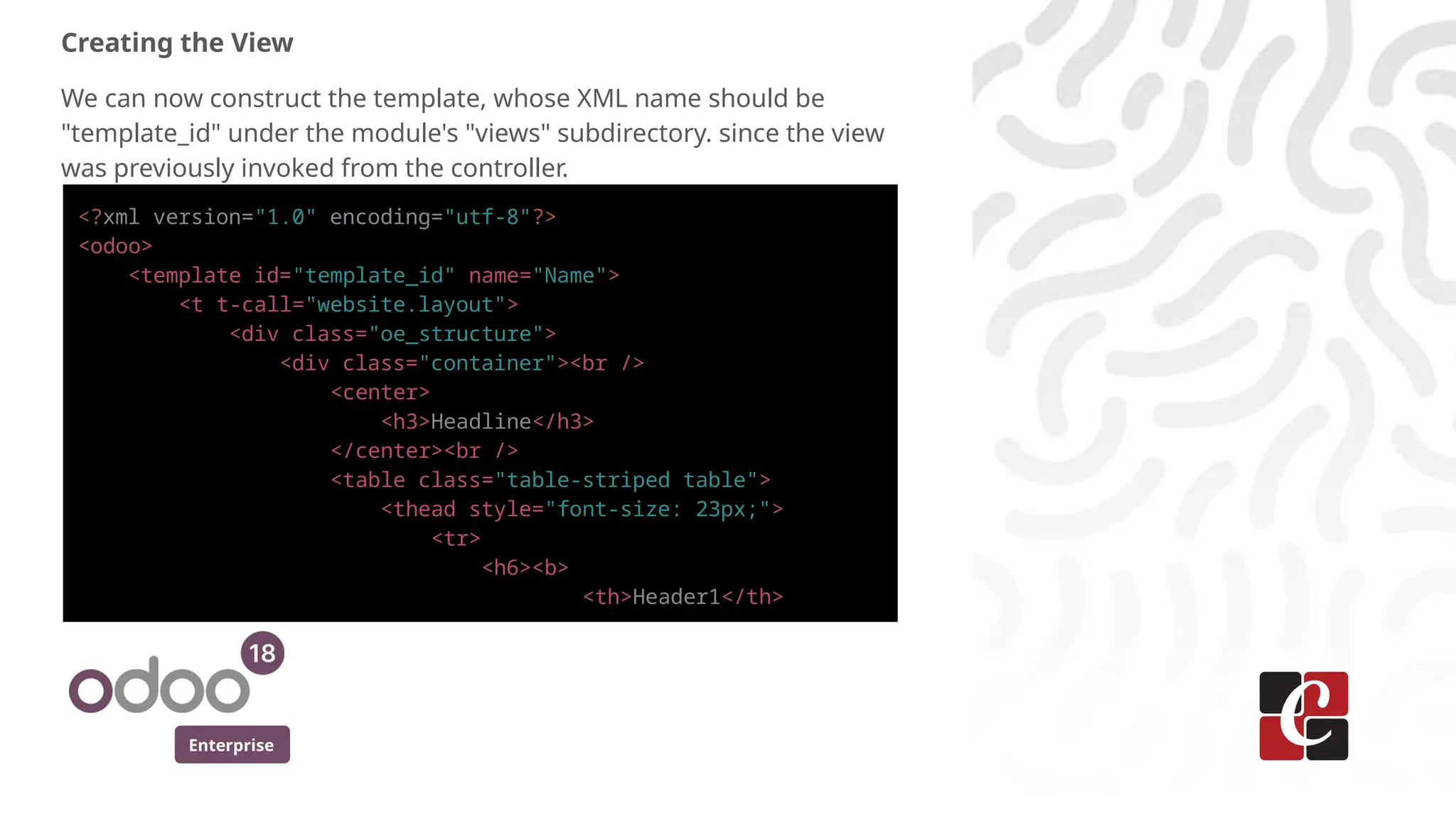 Enterprise
Creating the View
We can now construct the template, whose XML name should be
"template_id" under the module's "views" subdirectory. since the view
was previously invoked from the controller.
<?xml version="1.0" encoding="utf-8"?>
<odoo>
<template id="template_id" name="Name">
<t t-call="website.layout">
<div class="oe_structure">
<div class="container"><br />
<center>
<h3>Headline</h3>
</center><br />
<table class="table-striped table">
<thead style="font-size: 23px;">
<tr>
<h6><b>
<th>Header1</th>
 