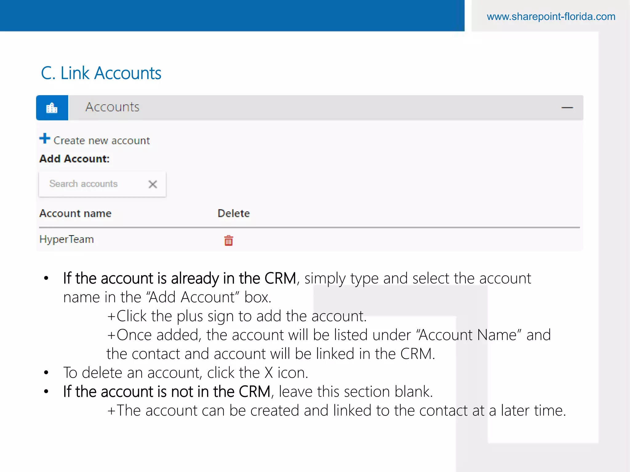 www.sharepoint-florida.com
C. Link Accounts
• If the account is already in the CRM, simply type and select the account
name in the “Add Account” box.
+Click the plus sign to add the account.
+Once added, the account will be listed under “Account Name” and
the contact and account will be linked in the CRM.
• To delete an account, click the X icon.
• If the account is not in the CRM, leave this section blank.
+The account can be created and linked to the contact at a later time.
 