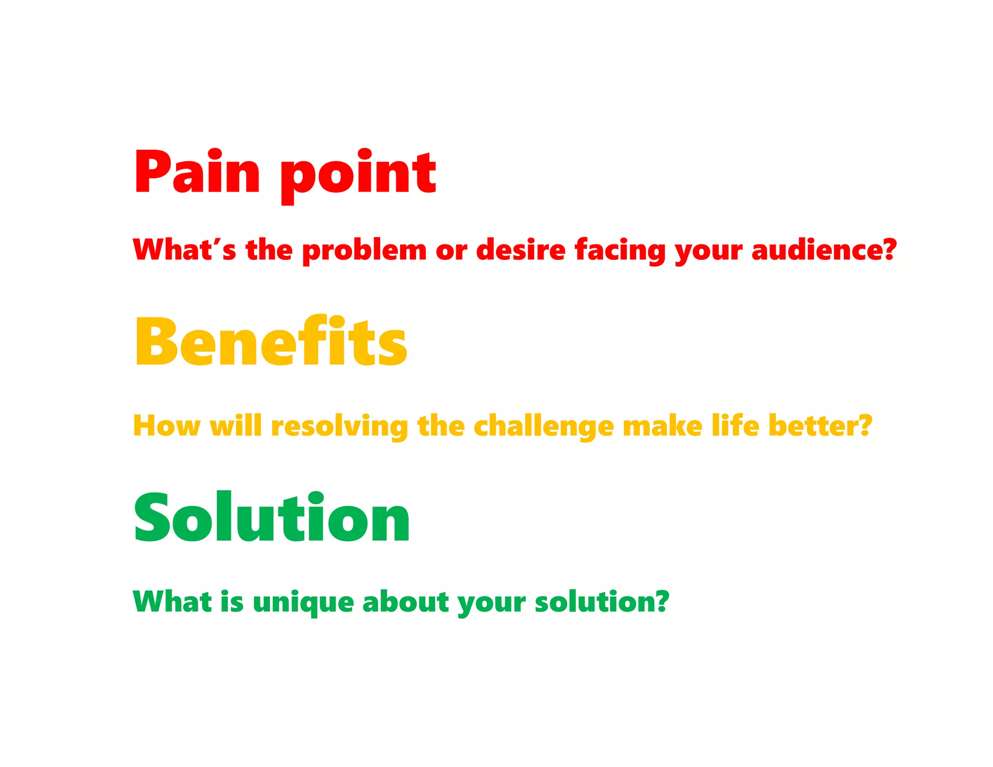Pain point
What’s the problem or desire facing your audience?
Benefits
How will resolving the challenge make life better?
Solution
What is unique about your solution?
 