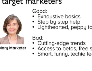 “I target marketers”
Good:
• Exhaustive basics
• Step by step help
• Lighthearted, peppy tone

Mary Marketer

Bad:
• Cutting-edge trends
• Access to betas, free stuff
• Smart, funny, techie feel

Jay Acunzo - @jay_zo
42

 