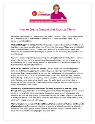 How to Create Content that Attracts Clients

I keep hearing the question, “How do you come up with this stuff? When I get to the computer,
try to write an article or it’s time to turn on the video to create content on video, I’m just
staring at something blank.”

That used to happen to me too. Then I started using a process that has really worked for me. I
have been using this process for a long time. It’s to really think about, “Okay, what is the kind of
client that I would like to attract?” It’s very easy when you’re being haphazard about your
content to attract all sorts of different types of people and not necessarily the people that you
want to attract.

You can be just starting out in business saying, “Hey, I need to really think about who I want to
attract.” But perhaps you’re at a place in your business where I was not too long ago where I
started saying, “Okay, I’m attracting a lot of this type of client but I would like to switch my
business to also attract this type of client.”

Once you are clear with that you ask yourself, “What is it that they need most right now?
What is it that they’re struggling with and that they need most right now?” When you’ve
written that down, you’ve worked that out, you start really paying attention to what’s going on
in your life. So for me, if I’m on the phone with a particular client who is my ideal client and
they’re having a particular issue like, “Hey, how do you come up with content,” I will actually
write that down on a sticky note and put it up on the wall or put it up on the window or
something and then go right back to what I’m teaching this client and then I have a topic to
attract more of these ideal clients.

Another way that I’ve come up with content for many, many years is what am I going
through. Often you are the type of client that you want to attract. Other people around you are
similar to you so what is it that you’re going through that would benefit other people who
resemble who you are. So you write that down and actually you make a long list of this: what is
it that type of person needs most based on what’s in your life, what your clients come up with,
what you’ve helped somebody with today.

Then when you have twelve or thirteen of these, that’s a quarters worth, three months worth
of editorial content. Then you put it together in an editorial schedule. An editorial schedule is
where you have a very specific list of topics that you will plug into your calendar so that you
never have to stare at a blank page again. How cool is that?
 