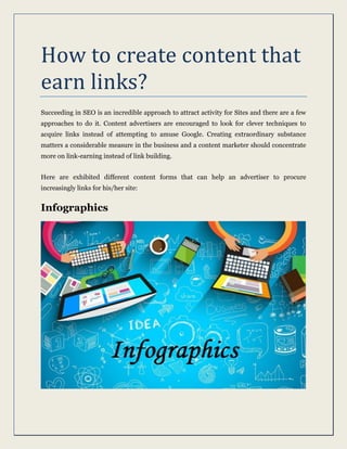 How to create content that
earn links?
Succeeding in SEO is an incredible approach to attract activity for Sites and there are a few
approaches to do it. Content advertisers are encouraged to look for clever techniques to
acquire links instead of attempting to amuse Google. Creating extraordinary substance
matters a considerable measure in the business and a content marketer should concentrate
more on link-earning instead of link building.
Here are exhibited different content forms that can help an advertiser to procure
increasingly links for his/her site:
Infographics
 