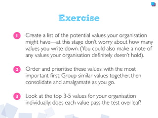 Exercise
Create a list of the potential values your organisation
might have—at this stage don’t worry about how many
values you write down. (You could also make a note of
any values your organisation deﬁnitely doesn’t hold).
Order and prioritise these values, with the most
important ﬁrst. Group similar values together, then
consolidate and amalgamate as you go.
Look at the top 3-5 values for your organisation
individually: does each value pass the test overleaf?
1
2
3
 